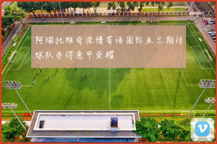 阿瑙托维奇深情寄语国际米兰期待球队夺得意甲荣耀