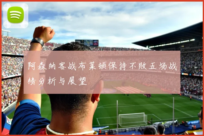 阿森纳客战布莱顿保持不败五场战绩分析与展望