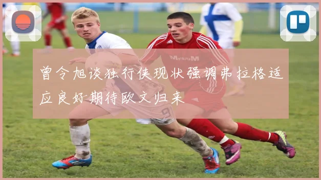 曾令旭谈独行侠现状强调弗拉格适应良好期待欧文归来