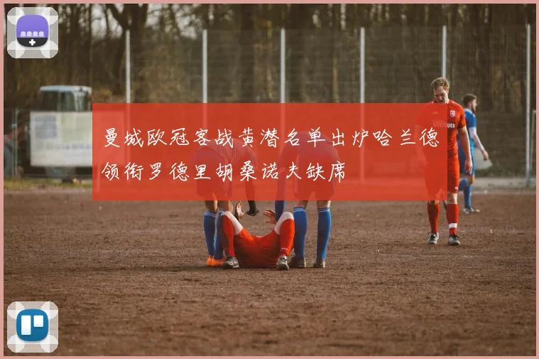 曼城欧冠客战黄潜名单出炉哈兰德领衔罗德里胡桑诺夫缺席
