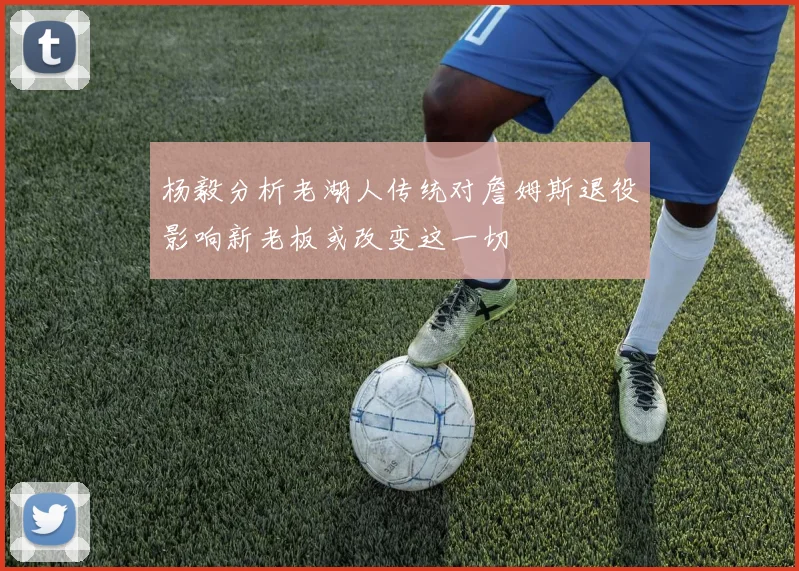 杨毅分析老湖人传统对詹姆斯退役影响新老板或改变这一切