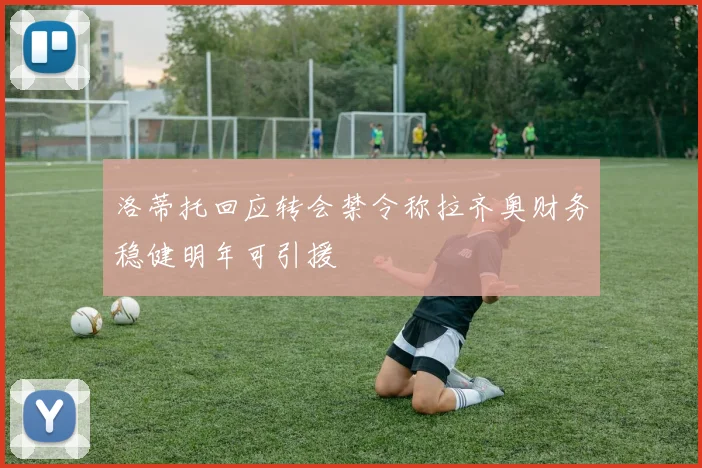 洛蒂托回应转会禁令称拉齐奥财务稳健明年可引援