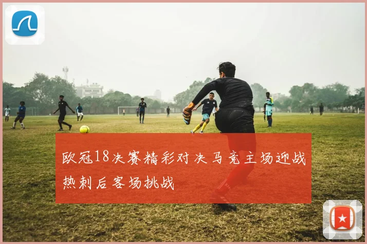 欧冠18决赛精彩对决马竞主场迎战热刺后客场挑战