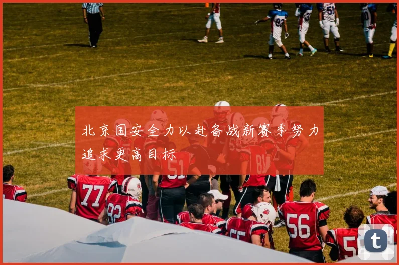 北京国安全力以赴备战新赛季努力追求更高目标