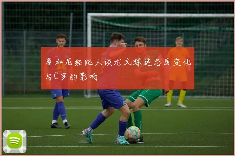 鲁加尼经纪人谈尤文球迷态度变化与C罗的影响