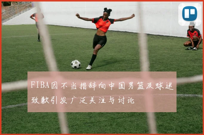 FIBA因不当措辞向中国男篮及球迷致歉引发广泛关注与讨论