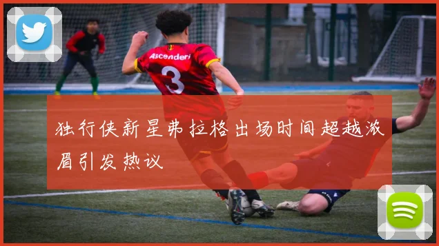 独行侠新星弗拉格出场时间超越浓眉引发热议