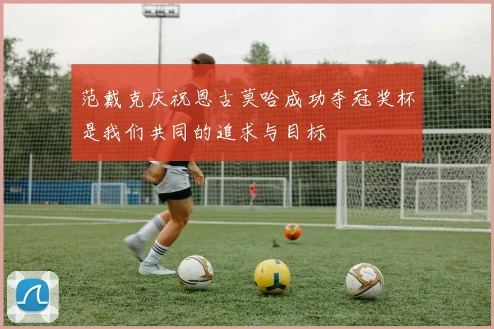 范戴克庆祝恩古莫哈成功夺冠奖杯是我们共同的追求与目标