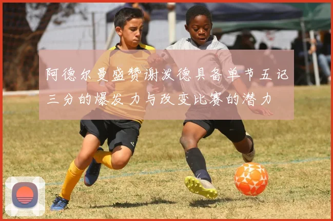 阿德尔曼盛赞谢泼德具备单节五记三分的爆发力与改变比赛的潜力