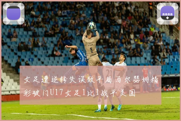 女足遭逆转失误致平局马尔瑟姆精彩破门U17女足1比1战平美国