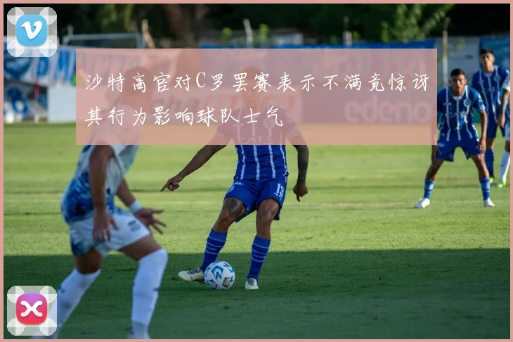 沙特高官对C罗罢赛表示不满竟惊讶其行为影响球队士气