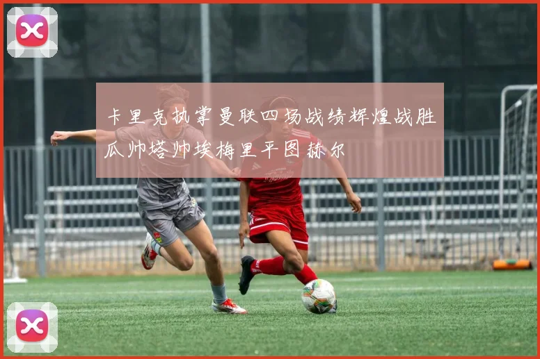卡里克执掌曼联四场战绩辉煌战胜瓜帅塔帅埃梅里平图赫尔