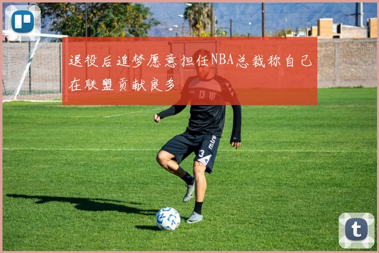 退役后追梦愿意担任NBA总裁称自己在联盟贡献良多