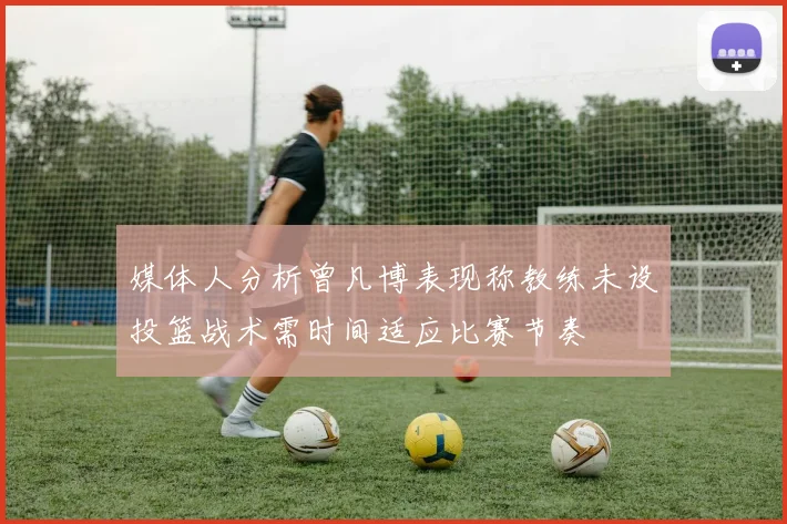 媒体人分析曾凡博表现称教练未设投篮战术需时间适应比赛节奏