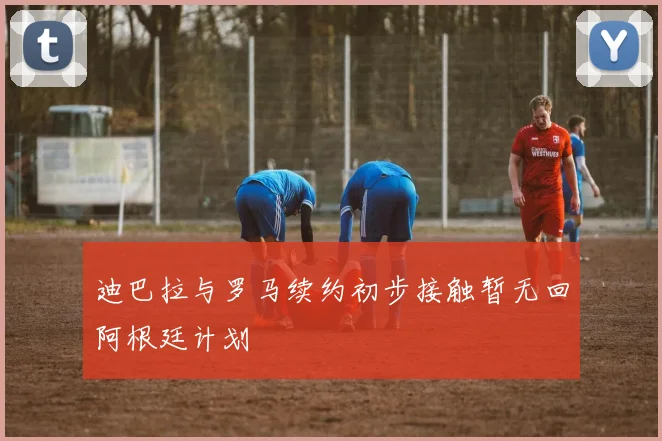 迪巴拉与罗马续约初步接触暂无回阿根廷计划