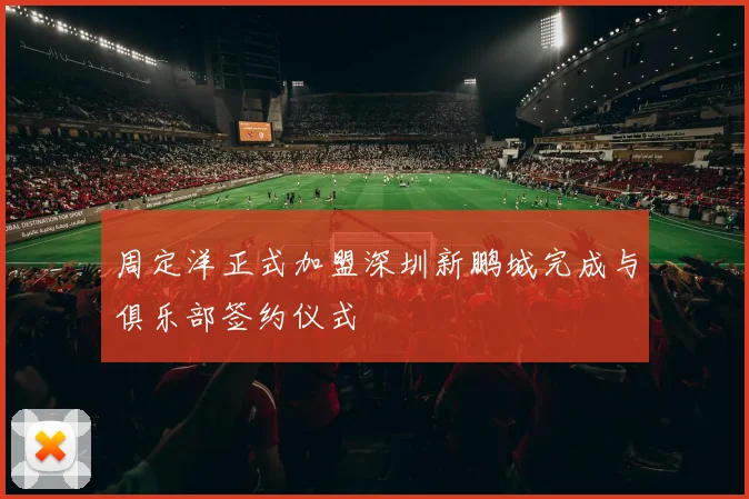 周定洋正式加盟深圳新鹏城完成与俱乐部签约仪式