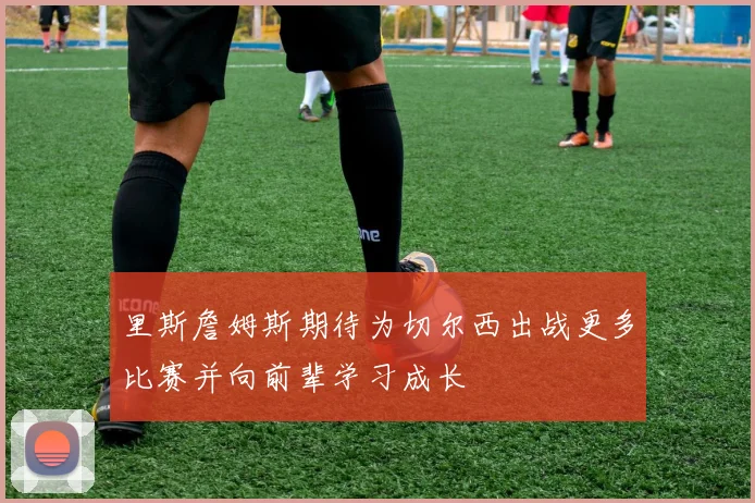 里斯詹姆斯期待为切尔西出战更多比赛并向前辈学习成长
