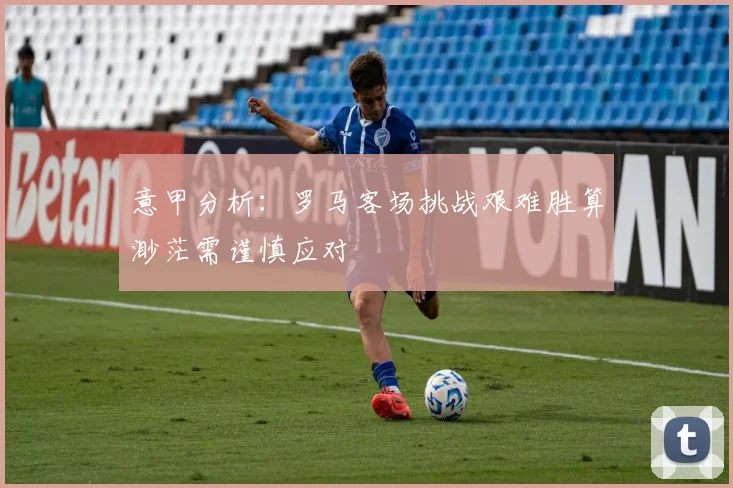 意甲分析：罗马客场挑战艰难胜算渺茫需谨慎应对