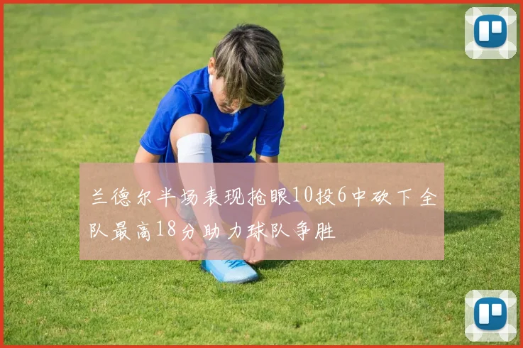 兰德尔半场表现抢眼10投6中砍下全队最高18分助力球队争胜
