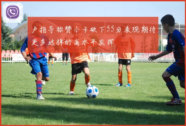 卢指导称赞小卡砍下55分表现期待更多这样的高水平发挥