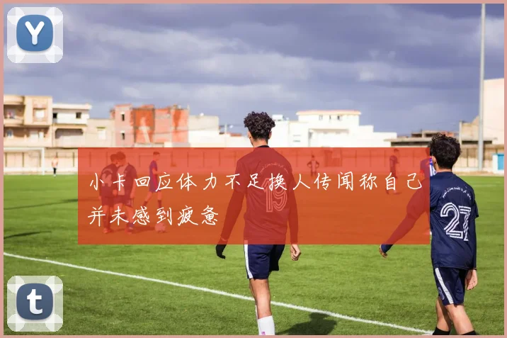 小卡回应体力不足换人传闻称自己并未感到疲惫