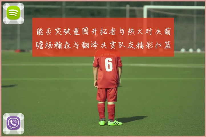 能否突破重围开拓者与热火对决前瞻杨瀚森与翻译共赏队友精彩扣篮瞬间