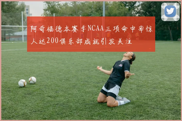 阿奇福德本赛季NCAA三项命中率惊人达200俱乐部成就引发关注