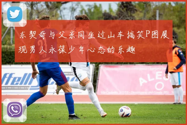 东契奇与父亲同坐过山车搞笑P图展现男人永葆少年心态的乐趣