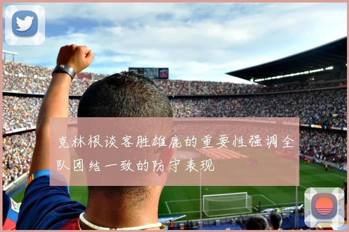 克林根谈客胜雄鹿的重要性强调全队团结一致的防守表现