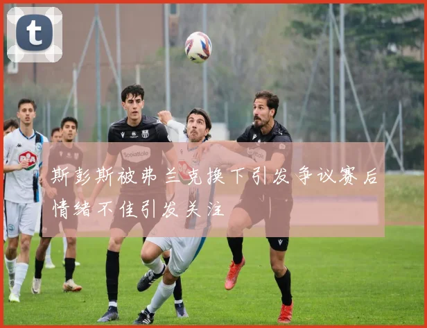斯彭斯被弗兰克换下引发争议赛后情绪不佳引发关注