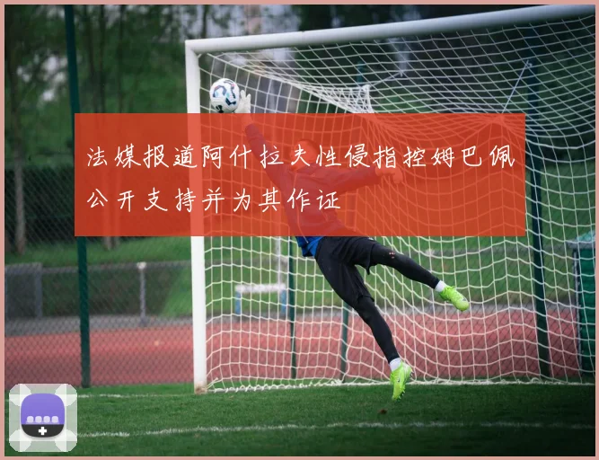 法媒报道阿什拉夫性侵指控姆巴佩公开支持并为其作证