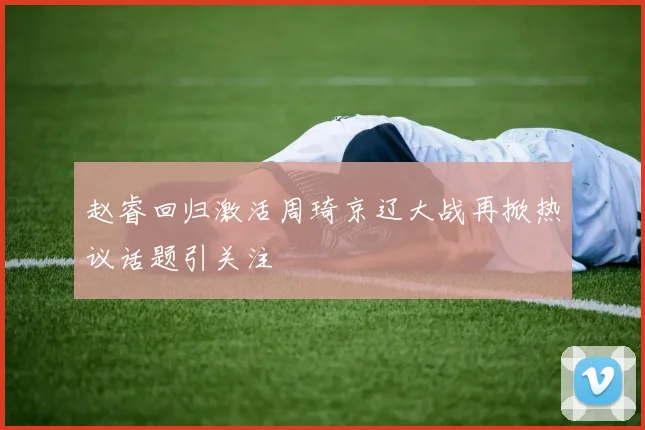 赵睿回归激活周琦京辽大战再掀热议话题引关注