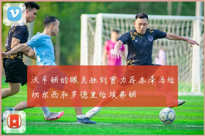 沃辛顿的眼光独到曾力荐本泽马给切尔西和罗德里给埃弗顿