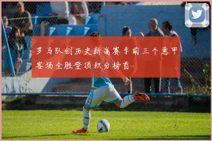 罗马队创历史新高赛季前三个意甲客场全胜登顶积分榜首