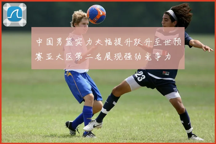 中国男篮实力大幅提升跃升至世预赛亚大区第二名展现强劲竞争力