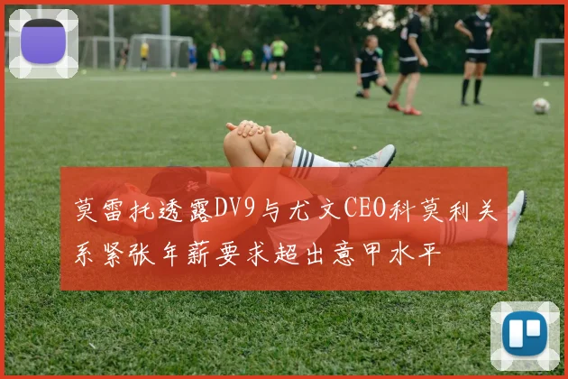 莫雷托透露DV9与尤文CEO科莫利关系紧张年薪要求超出意甲水平
