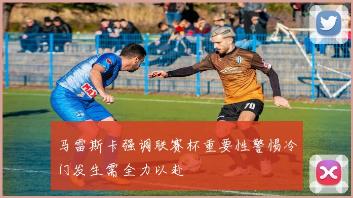 马雷斯卡强调联赛杯重要性警惕冷门发生需全力以赴