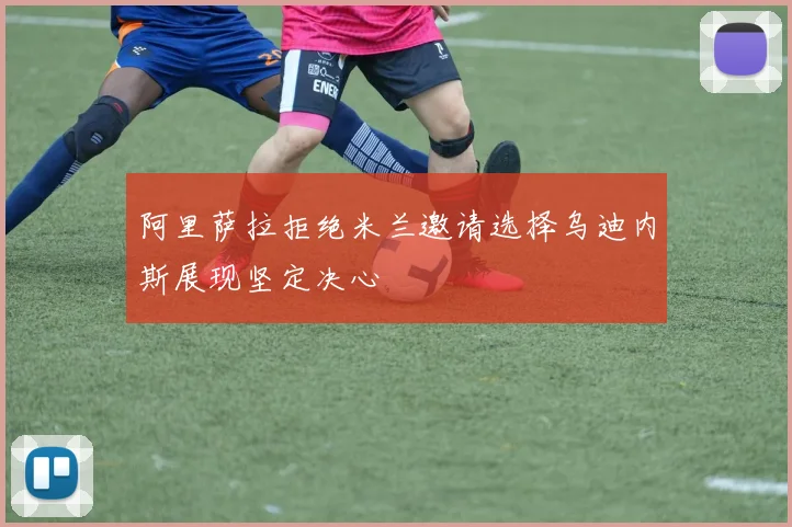 阿里萨拉拒绝米兰邀请选择乌迪内斯展现坚定决心