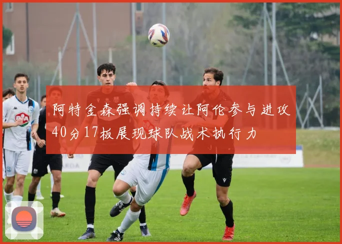 阿特金森强调持续让阿伦参与进攻40分17板展现球队战术执行力