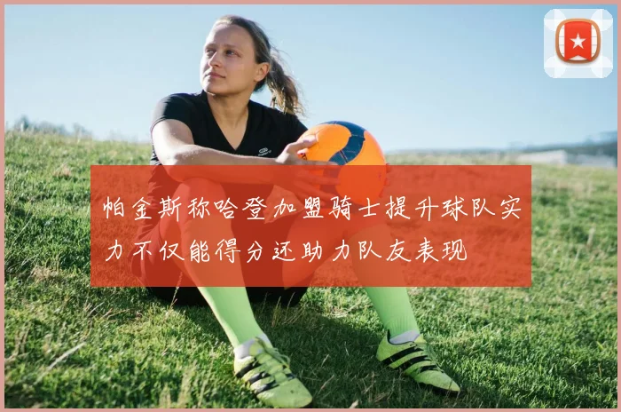 帕金斯称哈登加盟骑士提升球队实力不仅能得分还助力队友表现