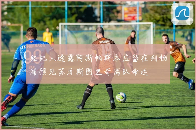 经纪人透露阿斯帕斯本应留在利物浦预见苏牙斯图里奇离队命运