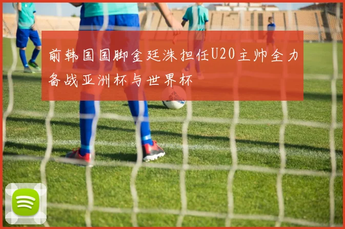 前韩国国脚金廷洙担任U20主帅全力备战亚洲杯与世界杯