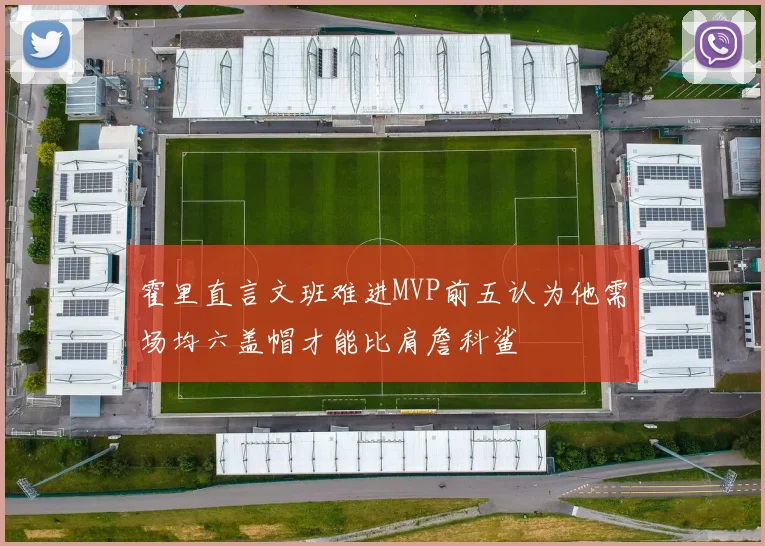 霍里直言文班难进MVP前五认为他需场均六盖帽才能比肩詹科鲨