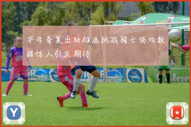 字母哥复出助雄鹿挑战骑士场均数据惊人引发期待