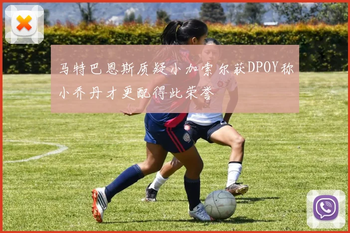 马特巴恩斯质疑小加索尔获DPOY称小乔丹才更配得此荣誉