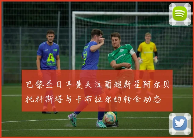 巴黎圣日耳曼关注葡超新星阿尔贝托科斯塔与卡布拉尔的转会动态